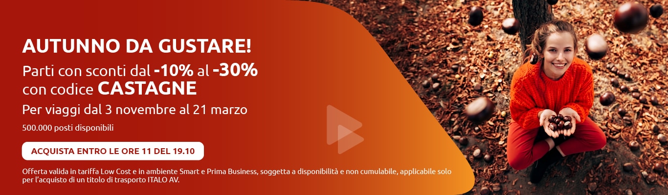 AUTUNNO DA GUSTARE! Parti con sconti dal -10% al -30% con codice CASTAGNE Per viaggi dal 3 novembre al 21 marzo 500.000 posti disponibili ACQUISTA ENTRO LE ORE 11 DEL 19.10 Offerta valida in tariffa Low Cost e in ambiente Smart e Prima Business, soggetta a disponibilità e non cumulabile, applicabile solo per l'acquisto di un titolo di trasporto ITALO AV.
