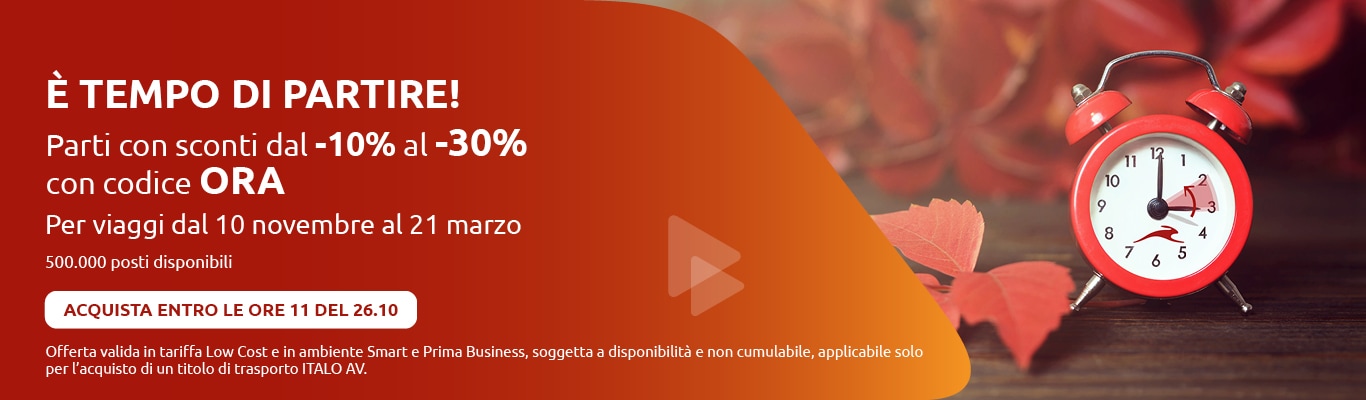 È TEMPO DI PARTIRE! Parti con sconti dal -10% al -30% con codice ORA. Per viaggi dal 10 novembre al 21 marzo 500.000 posti disponibili ACQUISTA ENTRO LE ORE 11 DEL 26.10 Offerta valida in tariffa Low Cost e in ambiente Smart e Prima Business, soggetta a disponibilità e non cumulabile, applicabile solo per l'acquisto di un titolo di trasporto ITALO AV.