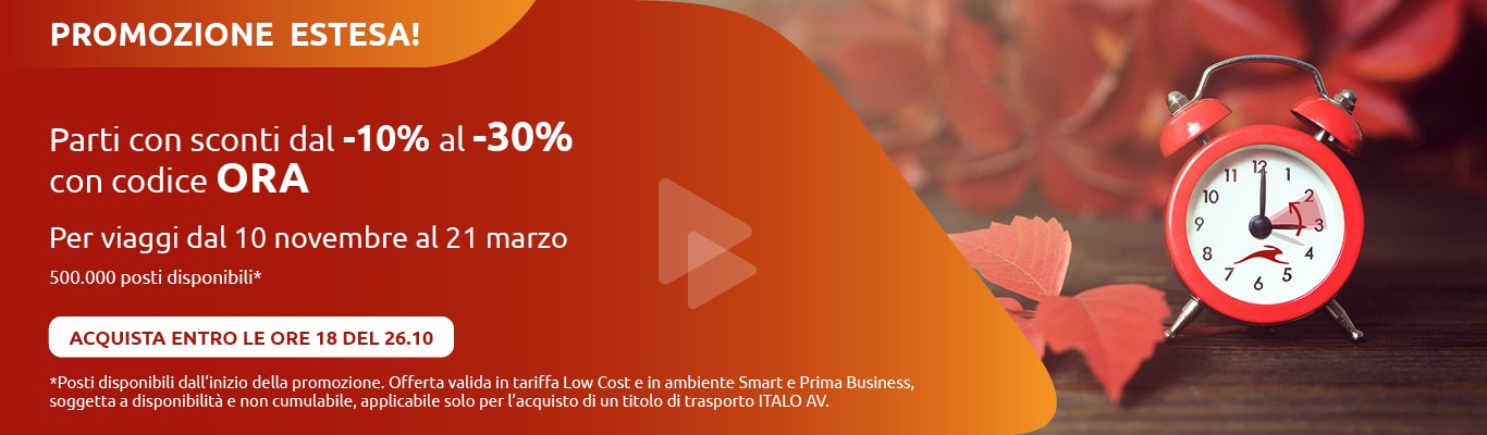 PROMOZIONE ESTESA! Parti con sconti dal -10% al -30% con codice ORA Per viaggi dal 10 novembre al 21 marzo 500.000 posti disponibili* ACQUISTA ENTRO LE ORE 18 DEL 26.10 *Posti disponibili dall'inizio della promozione. Offerta valida in tariffa Low Cost e in ambiente Smart e Prima Business, soggetta a disponibilità e non cumulabile, applicabile solo per l'acquisto di un titolo di trasporto ITALO AV.