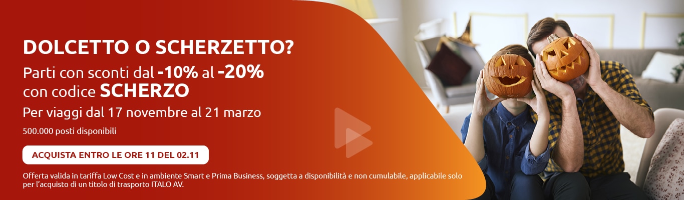 DOLCETTO O SCHERZETTO? Parti con sconti dal -10% al -20% con codice SCHERZO. Per viaggi dal 17 novembre al 21 marzo 500.000 posti disponibili ACQUISTA ENTRO LE ORE 11 DEL 02.11 Offerta valida in tariffa Low Cost e in ambiente Smart e Prima Business, soggetta a disponibilità e non cumulabile, applicabile solo per l'acquisto di un titolo di trasporto ITALO AV.